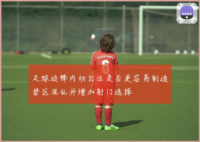 足球边锋内切打法是否更容易制造禁区混乱并增加射门选择