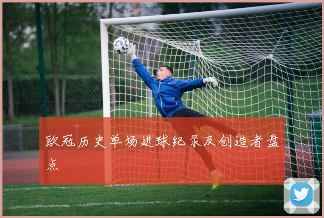 欧冠历史单场进球纪录及创造者盘点