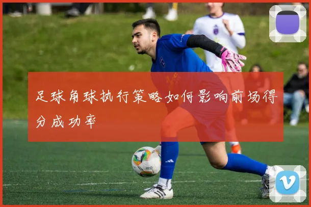 足球角球执行策略如何影响前场得分成功率