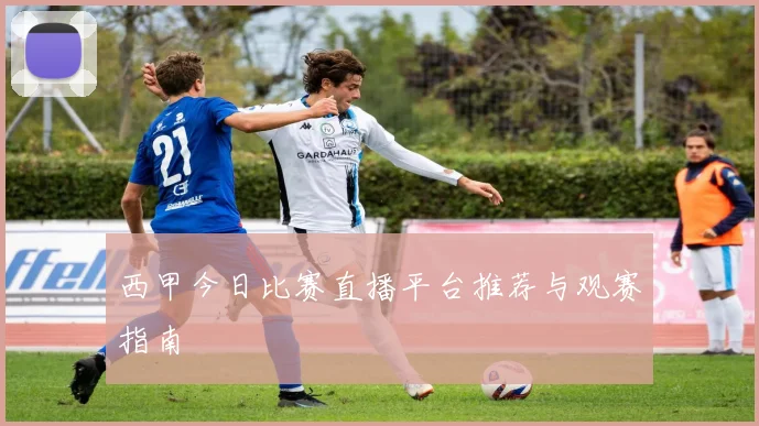 西甲今日比赛直播平台推荐与观赛指南